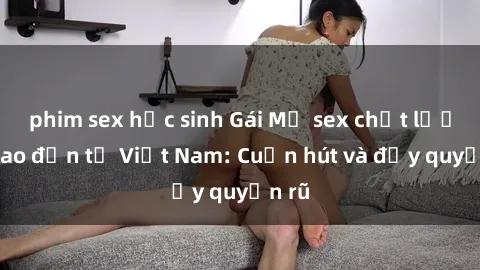 phim sex học sinh Gái Mỹ sex chất lượng cao đến từ Việt Nam: Cuốn hút và đầy quyến rũ
