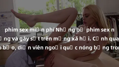 phim sex miễn phí Những bộ phim sex ngoại quốc nổi tiếng và gây sốt trên mạng xã hội. Cảnh quay táo bạo, diễn viên ngoại quốc nóng bỏng trong các tác phẩm đỉnh cao.