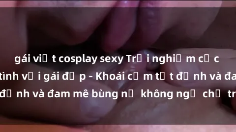 gái việt cosplay sexy Trải nghiệm cực kỳ thú vị khi làm tình với gái đẹp - Khoái cảm tột đỉnh và đam mê bùng nổ không ngờ chỉ trong một đêm!