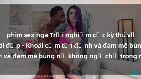 phim sex nga Trải nghiệm cực kỳ thú vị khi làm tình với gái đẹp - Khoái cảm tột đỉnh và đam mê bùng nổ không ngờ chỉ trong một đêm!