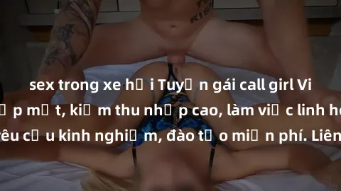 sex trong xe hơi Tuyển gái call girl Việt Nam gợi cảm, đẹp mắt, kiếm thu nhập cao, làm việc linh hoạt, không yêu cầu kinh nghiệm, đào tạo miễn phí. Liên hệ ngay để biết thêm chi tiết!
