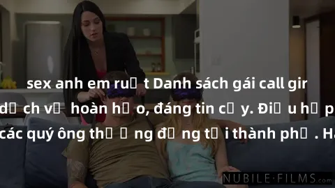 sex anh em ruột Danh sách gái call girl vip chất lượng, dịch vụ hoàn hảo, đáng tin cậy. Điều hấp dẫn cho các quý ông thượng đẳng tại thành phố. Hãy nhấc máy và đặt lịch ngay!