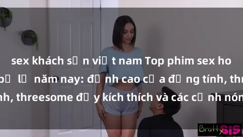 sex khách sạn việt nam Top phim sex hot nhất không thể bỏ lỡ năm nay: đỉnh cao của đồng tính, threesome đầy kích thích và các cảnh nóng đang gây sốt!