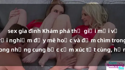 sex gia đình Khám phá thế giới mới với sex người lớn: trải nghiệm đầy mê hoặc và đắm chìm trong những cung bậc cảm xúc tột cùng, hứng khởi và cuốn hút.