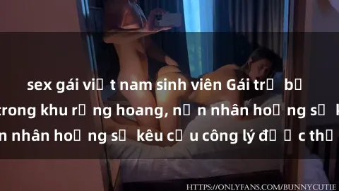 sex gái việt nam sinh viên Gái trẻ bị hiếp dâm bạo lực trong khu rừng hoang, nạn nhân hoảng sợ kêu cầu công lý được thực thi