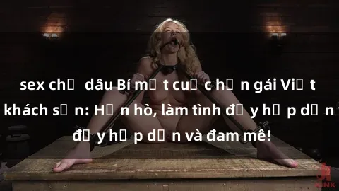 sex chị dâu Bí mật cuộc hẹn gái Việt lần đầu ở khách sạn: Hẹn hò, làm tình đầy hấp dẫn và đam mê!