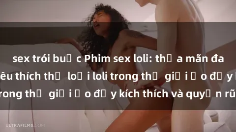 sex trói buộc Phim sex loli: thỏa mãn đam mê của người yêu thích thể loại loli trong thế giới ảo đầy kích thích và quyến rũ.