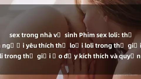 sex trong nhà vệ sinh Phim sex loli: thỏa mãn đam mê của người yêu thích thể loại loli trong thế giới ảo đầy kích thích và quyến rũ.