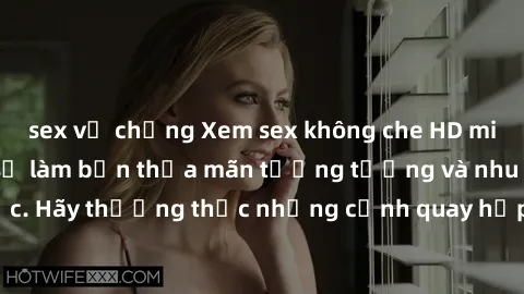 sex vợ chồng Xem sex không che HD miễn phí đảm bảo sẽ làm bạn thỏa mãn tưởng tượng và nhu cầu tình dục. Hãy thưởng thức những cảnh quay hấp dẫn và mãnh liệt ngay bây giờ!