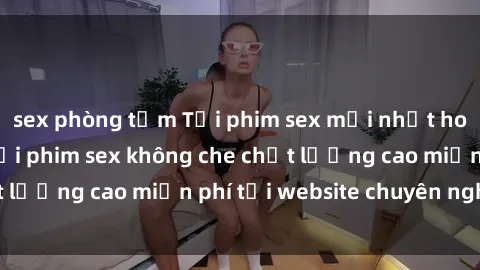 sex phòng tắm Tải phim sex mới nhất hot nhất - Xem và tải phim sex không che chất lượng cao miễn phí tại website chuyên nghiệp.
