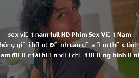 sex việt nam full HD Phim Sex Việt Nam HD - Xem ngay và không giới hạn! Đỉnh cao của ẩm thực tình dục Việt Nam được tái hiện với chất lượng hình ảnh sắc nét. Hãy thưởng thức ngay!