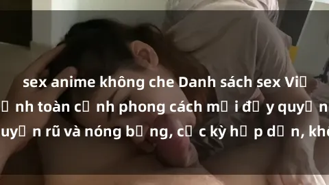 sex anime không che Danh sách sex Việt Nam không che - Ảnh toàn cảnh phong cách mới đầy quyến rũ và nóng bỏng, cực kỳ hấp dẫn, không thể bỏ qua!