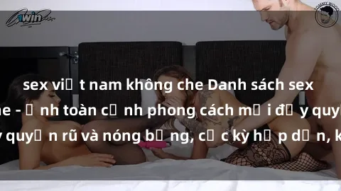sex việt nam không che Danh sách sex Việt Nam không che - Ảnh toàn cảnh phong cách mới đầy quyến rũ và nóng bỏng, cực kỳ hấp dẫn, không thể bỏ qua!