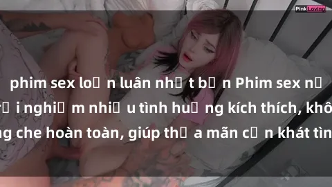 phim sex loạn luân nhật bản Phim sex nữ sinh mới nhất: Trải nghiệm nhiều tình huống kích thích, không che hoàn toàn, giúp thỏa mãn cơn khát tình dục của các bạn trẻ