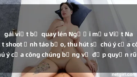 gái việt bị quay lén Người mẫu Việt Nam gây sốt với loạt shoot ảnh táo bạo, thu hút sự chú ý của công chúng bằng vẻ đẹp quyến rũ và gợi cảm.