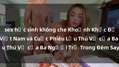 sex học sinh không che Khoảnh Khắc Đầy Kịch Tính: Sex  Việt Nam và Cuộc Phiêu Lưu Thú Vị của Ba Người Trẻ Trong Đêm Say Đắm