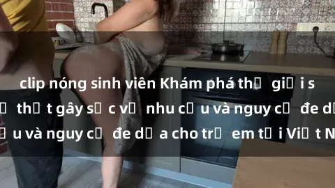 clip nóng sinh viên Khám phá thế giới sex loli Việt Nam: Sự thật gây sốc về nhu cầu và nguy cơ đe dọa cho trẻ em tại Việt Nam