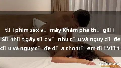 tải phim sex về máy Khám phá thế giới sex loli Việt Nam: Sự thật gây sốc về nhu cầu và nguy cơ đe dọa cho trẻ em tại Việt Nam