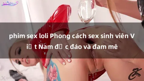 phim sex loli Phong cách sex sinh viên Việt Nam độc đáo và đam mê
